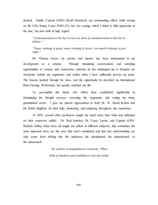 xxiv
desired. Finally, Captain (USN) David Honabach, my commanding officer while serving
on the USS Jimmy Carter (SSN-23), has two sayings which I failed to fully appreciate at
the time, but now hold in high regard:
“Communication is the key to success, lack of communication is the key to
failure.”
“Some training is good, more training is better, too much training is just
right.”
Dr. Thomas Lucas, my advisor and mentor, has been instrumental in my
development as a scholar. Through stimulating conversations and enriching
opportunities to concise and constructive criticism, he has challenged me to broaden my
viewpoint, bolster my arguments, and realize when I have sufficiently proven my point.
The lessons learned through his class, and the opportunity he provided via International
Data Farming Workshops, has greatly enriched my life.
To accomplish this thesis, two others have contributed significantly in
formulating the thought process, reasoning the arguments, and vetting my many
grammatical errors. I give my sincere appreciation to both Dr. W. David Kelton and
Dr. Dashi Singham, for their help, mentoring, and critiquing throughout this experience.
At NPS, several other professors taught me much more than what was indicated
on their respective syllabi. Dr. Paul Sanchez, Dr. Casey Lucius, and Captain (USN,
Retired) Jeffrey Kline have all taught me (albeit in different subjects), that sometimes the
most important facts are the ones that aren’t mentioned and that true understanding can
only come from delving into the unknown, the unexplained, the unmentioned, or
the unreasoned.
“Ex umbris et imaginibus in veritatem” Plato
(Out of shadows and semblances into the truth)
 