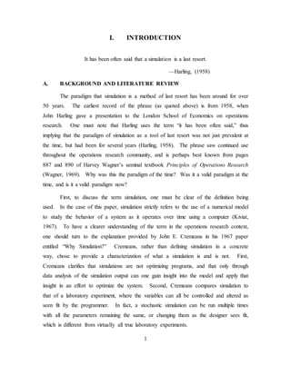 1
I. INTRODUCTION
It has been often said that a simulation is a last resort.
—Harling, (1958)
A. BACKGROUND AND LITERATURE REVIEW
The paradigm that simulation is a method of last resort has been around for over
50 years. The earliest record of the phrase (as quoted above) is from 1958, when
John Harling gave a presentation to the London School of Economics on operations
research. One must note that Harling uses the term “it has been often said,” thus
implying that the paradigm of simulation as a tool of last resort was not just prevalent at
the time, but had been for several years (Harling, 1958). The phrase saw continued use
throughout the operations research community, and is perhaps best known from pages
887 and 890 of Harvey Wagner’s seminal textbook Principles of Operations Research
(Wagner, 1969). Why was this the paradigm of the time? Was it a valid paradigm at the
time, and is it a valid paradigm now?
First, to discuss the term simulation, one must be clear of the definition being
used. In the case of this paper, simulation strictly refers to the use of a numerical model
to study the behavior of a system as it operates over time using a computer (Kiviat,
1967). To have a clearer understanding of the term in the operations research context,
one should turn to the explanation provided by John E. Cremeans in his 1967 paper
entitled “Why Simulation?” Cremeans, rather than defining simulation in a concrete
way, chose to provide a characterization of what a simulation is and is not. First,
Cremeans clarifies that simulations are not optimizing programs, and that only through
data analysis of the simulation output can one gain insight into the model and apply that
insight in an effort to optimize the system. Second, Cremeans compares simulation to
that of a laboratory experiment, where the variables can all be controlled and altered as
seen fit by the programmer. In fact, a stochastic simulation can be run multiple times
with all the parameters remaining the same, or changing them as the designer sees fit,
which is different from virtually all true laboratory experiments.
 