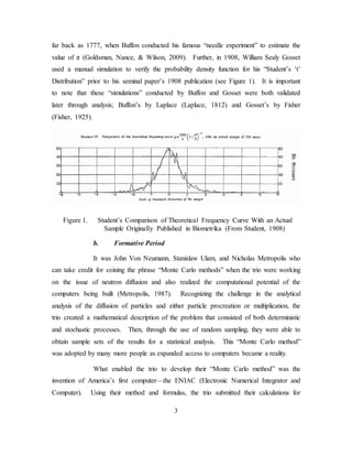 3
far back as 1777, when Buffon conducted his famous “needle experiment” to estimate the
value of π (Goldsman, Nance, & Wilson, 2009). Further, in 1908, William Sealy Gosset
used a manual simulation to verify the probability density function for his “Student’s ‘t’
Distribution” prior to his seminal paper’s 1908 publication (see Figure 1). It is important
to note that these “simulations” conducted by Buffon and Gosset were both validated
later through analysis; Buffon’s by Laplace (Laplace, 1812) and Gosset’s by Fisher
(Fisher, 1925).
Figure 1. Student’s Comparison of Theoretical Frequency Curve With an Actual
Sample Originally Published in Biometrika (From Student, 1908)
b. Formative Period
It was John Von Neumann, Stanislaw Ulam, and Nicholas Metropolis who
can take credit for coining the phrase “Monte Carlo methods” when the trio were working
on the issue of neutron diffusion and also realized the computational potential of the
computers being built (Metropolis, 1987). Recognizing the challenge in the analytical
analysis of the diffusion of particles and either particle procreation or multiplication, the
trio created a mathematical description of the problem that consisted of both deterministic
and stochastic processes. Then, through the use of random sampling, they were able to
obtain sample sets of the results for a statistical analysis. This “Monte Carlo method”
was adopted by many more people as expanded access to computers became a reality.
What enabled the trio to develop their “Monte Carlo method” was the
invention of America’s first computer—the ENIAC (Electronic Numerical Integrator and
Computer). Using their method and formulas, the trio submitted their calculations for
 