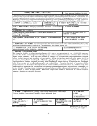 i
REPORT DOCUMENTATION PAGE Form Approved OMB No. 0704-0188
Public reportingburden forthis collectionof informationis estimatedtoaverage 1 hour per response,includingthe time for reviewing instruction,
searchingexistingdata sources, gatheringandmaintainingthe data needed, and completing and reviewing the collection of information. Send
comments regardingthis burden estimate or any otheraspect ofthis collectionof information, including suggestions for reducing this burden, to
Washington headquarters Services, Directorate for Information Operations andReports, 1215 Jefferson Davis Highway, Suite 1204, Arlington, VA
22202-4302, and to the Office of Management and Budget, Paperwork Reduction Project (0704-0188) Washington DC 20503.
1. AGENCY USE ONLY (Leave blank) 2. REPORT DATE
September 2011
3. REPORT TYPE AND DATES COVERED
Master’s Thesis
4. TITLE AND SUBTITLE Changing the Paradigm: Simulation, a Method of First
Resort
5. FUNDING NUMBERS
6. AUTHOR(S) Ben L. Anderson
7. PERFORMING ORGANIZATION NAME(S) AND ADDRESS(ES)
Naval Postgraduate School
Monterey, CA 93943-5000
8. PERFORMING ORGANIZATION
REPORT NUMBER
9. SPONSORING/MONITORING AGENCY NAME(S) AND ADDRESS(ES)
N/A
10. SPONSORING/MONITORING
AGENCY REPORT NUMBER
11. SUPPLEMENTARY NOTES The views expressed in this thesis are those of the author and do not reflect the official policy
or position of the Department of Defense or the U.S. Government. IRB Protocol number N/A.
12a. DISTRIBUTION / AVAILABILITY STATEMENT
Approved for public release; distribution is unlimited
12b. DISTRIBUTION CODE
A
13. ABSTRACT (maximum 200 words)
The computing capability to which Operations Research (OR) analysts have access today is over 1,000,000,000 times more
powerful than the first simulation pioneers had sixty years ago, yet the concept that simulation is a “method of last resort” still
plagues the OR community. Many real-world problems are complex, with properties such as high dimensionality, non-linear
effects, stochastic elements, and dependence between variables. Solving these problems analytically often requires simplifying
assumptions, running the risk of making a Type III error (i.e., getting the right answer to the wrong problem). This paper explores
the development of computer simulation, and the key design principles that must be followed, to demonstrate how simulation is
often the appropriate tool in understanding complex, real-world problems. Contrasting the results of a recently published
analytical approach to the analysis of an airport check-in counter scheduling problem versus those of a simulation study of the
same system, we demonstrate that simulation can quickly provide the same answers with any desired degree of precision and with
no loss of insight. More importantly, simulation can easily use both empirical data and more realistic assumptions—which allows
for the analyst to address the right problem. With current computational capabilities and methods, it is time to change the
paradigm. Simulation is a method of first resort.
14. SUBJECT TERMS Simulation, Queuing Theory, Design of Experiments (DOE), Object
Orienting Modeling, ComputationalTractability, Airport Scheduling, Simio
15. NUMBER OF
PAGES
105
16. PRICE CODE
17. SECURITY
CLASSIFICATION OF
REPORT
Unclassified
18. SECURITY
CLASSIFICATION OF THIS
PAGE
Unclassified
19. SECURITY
CLASSIFICATION OF
ABSTRACT
Unclassified
20. LIMITATION OF
ABSTRACT
UU
NSN 7540-01-280-5500 Standard Form 298 (Rev. 2-89)
Prescribed by ANSI Std. 239-18
 