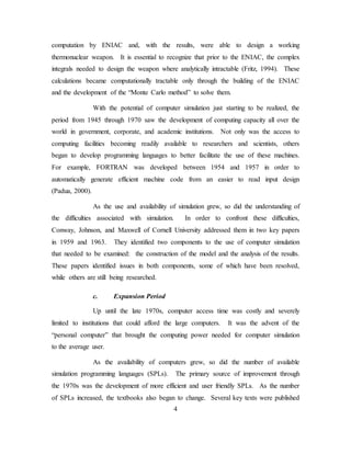 4
computation by ENIAC and, with the results, were able to design a working
thermonuclear weapon. It is essential to recognize that prior to the ENIAC, the complex
integrals needed to design the weapon where analytically intractable (Fritz, 1994). These
calculations became computationally tractable only through the building of the ENIAC
and the development of the “Monte Carlo method” to solve them.
With the potential of computer simulation just starting to be realized, the
period from 1945 through 1970 saw the development of computing capacity all over the
world in government, corporate, and academic institutions. Not only was the access to
computing facilities becoming readily available to researchers and scientists, others
began to develop programming languages to better facilitate the use of these machines.
For example, FORTRAN was developed between 1954 and 1957 in order to
automatically generate efficient machine code from an easier to read input design
(Padua, 2000).
As the use and availability of simulation grew, so did the understanding of
the difficulties associated with simulation. In order to confront these difficulties,
Conway, Johnson, and Maxwell of Cornell University addressed them in two key papers
in 1959 and 1963. They identified two components to the use of computer simulation
that needed to be examined: the construction of the model and the analysis of the results.
These papers identified issues in both components, some of which have been resolved,
while others are still being researched.
c. Expansion Period
Up until the late 1970s, computer access time was costly and severely
limited to institutions that could afford the large computers. It was the advent of the
“personal computer” that brought the computing power needed for computer simulation
to the average user.
As the availability of computers grew, so did the number of available
simulation programming languages (SPLs). The primary source of improvement through
the 1970s was the development of more efficient and user friendly SPLs. As the number
of SPLs increased, the textbooks also began to change. Several key texts were published
 