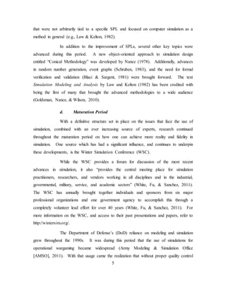 5
that were not arbitrarily tied to a specific SPL and focused on computer simulation as a
method in general (e.g., Law & Kelton, 1982).
In addition to the improvement of SPLs, several other key topics were
advanced during this period. A new object-oriented approach to simulation design
entitled “Conical Methodology” was developed by Nance (1978). Additionally, advances
in random number generation, event graphs (Schruben, 1983), and the need for formal
verification and validation (Blaci & Sargent, 1981) were brought forward. The text
Simulation Modeling and Analysis by Law and Kelton (1982) has been credited with
being the first of many that brought the advanced methodologies to a wide audience
(Goldsman, Nance, & Wilson, 2010).
d. Maturation Period
With a definitive structure set in place on the issues that face the use of
simulation, combined with an ever increasing source of experts, research continued
throughout the maturation period on how one can achieve more reality and fidelity in
simulation. One source which has had a significant influence, and continues to underpin
these developments, is the Winter Simulation Conference (WSC).
While the WSC provides a forum for discussion of the most recent
advances in simulation, it also “provides the central meeting place for simulation
practitioners, researchers, and vendors working in all disciplines and in the industrial,
governmental, military, service, and academic sectors” (White, Fu, & Sanchez, 2011).
The WSC has annually brought together individuals and sponsors from six major
professional organizations and one government agency to accomplish this through a
completely volunteer lead effort for over 40 years (White, Fu, & Sanchez, 2011). For
more information on the WSC, and access to their past presentations and papers, refer to
http://wintersim.org/.
The Department of Defense’s (DoD) reliance on modeling and simulation
grew throughout the 1990s. It was during this period that the use of simulations for
operational wargaming became widespread (Army Modeling & Simulation Office
[AMSO], 2011). With that usage came the realization that without proper quality control
 