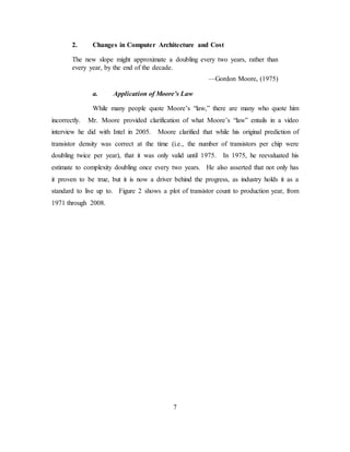 7
2. Changes in Computer Architecture and Cost
The new slope might approximate a doubling every two years, rather than
every year, by the end of the decade.
—Gordon Moore, (1975)
a. Application of Moore’s Law
While many people quote Moore’s “law,” there are many who quote him
incorrectly. Mr. Moore provided clarification of what Moore’s “law” entails in a video
interview he did with Intel in 2005. Moore clarified that while his original prediction of
transistor density was correct at the time (i.e., the number of transistors per chip were
doubling twice per year), that it was only valid until 1975. In 1975, he reevaluated his
estimate to complexity doubling once every two years. He also asserted that not only has
it proven to be true, but it is now a driver behind the progress, as industry holds it as a
standard to live up to. Figure 2 shows a plot of transistor count to production year, from
1971 through 2008.
 