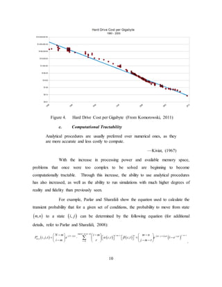 10
Figure 4. Hard Drive Cost per Gigabyte (From Komorowski, 2011)
c. Computational Tractability
Analytical procedures are usually preferred over numerical ones, as they
are more accurate and less costly to compute.
—Kiviat, (1967)
With the increase in processing power and available memory space,
problems that once were too complex to be solved are beginning to become
computationally tractable. Through this increase, the ability to use analytical procedures
has also increased, as well as the ability to run simulations with much higher degrees of
reality and fidelity than previously seen.
For example, Parlar and Sharafali show the equation used to calculate the
transient probability that for a given set of conditions, the probability to move from state
( ),m n to a state ( ),i j can be determined by the following equation (for additional
details, refer to Parlar and Sharafali, 2008):
.
( ) ( )
( ) ( )
( )
( )
( )
max ,
,
0
, , , , 1
i m m n
j n ri m r rN i t m j r c tc c t
m n
r
N m i m m n
P i j t e c t c t e e
i m r j m r
λ µ µ
α β
− −
− −− −− − − − + −
=
− − −     
= ⋅ × −           − − −     
∑
 