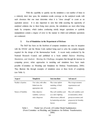 14
With the capability to quickly run the simulation a vast number of times in
a relatively short time span, the simulation results converge on the analytical results with
such closeness that one must determine when it is “close enough” to count as an
equivalent answer. It is also important to note that while asserting the superiority of
analytical solutions due to them being more precise, the calculations are most often being
made by computer, which (unless conducting strictly integer operations or symbolic
manipulation) contain a degree of error to the manner in which real arithmetic operations
are conducted.
3. Use of Simulation in the Department of Defense
The DoD has been on the forefront of computer simulation use since its inception
with the ENIAC and the Monte Carlo method being used to solve the complex integrals
required for the design of the thermonuclear bomb. A recent study conducted by the
National Research Council, and published in a book entitled Defense Modeling,
Simulation, and Analysis: Meeting the Challenge, recognizes that through the increase in
computing power, richer approaches in modeling and simulation have been made
possible (Committee on Modeling and Simulation for Defense Transformation, 2006).
They illustrate this through examples of simulation areas at three levels of complexity
(see Table 1).
Aspect Simplistic Intermediate Advanced
Number of parties Two sides,with allies
folded into the
appropriate side
Plus some explicit
modeling of third
countries
Plus nongovernment
organizations and
threats
Nature of Variables Only objective
variables, such as a
side’s firepower
Plus soft variables such
as a side’s fighting
effectiveness,affected
by leadership and other
factors
Plus soft variables such
as nationalism, ethnic
group association,and
propensity for brutality
and terrorism
Table 1. Partial List of Levels of Combat Model Sophistication
(From Committee on Modeling and Simulation for Defense Transformation,
2006)
 