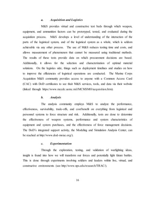 16
a. Acquisition and Logistics
M&S provides virtual and constructive test beds through which weapon,
equipment, and ammunition factors can be prototyped, tested, and evaluated during the
acquisition process. M&S develops a level of understanding of the interaction of the
parts of the logistical system, and of the logistical system as a whole, which is seldom
achievable via any other process. The use of M&S reduces testing time and costs, and
allows measurement of phenomenon that cannot be measured using traditional methods.
The results of these tests provide data on which procurement decisions are based.
Additionally, it allows for the selection and characterization of optimal material
solutions. On the logistics side, things such as deployment timelines and studies on how
to improve the efficiencies of logistical operations are conducted. The Marine Corps
Acquisition M&S community provides access to anyone with a Common Access Card
(CAC) with DoD certificates to see their M&S services, tools, and data via their website
(linked through https://www.mccdc.usmc.mil/MCMSMO/acquisition.htm).
b. Analysis
The analysis community employs M&S to analyze the performance,
effectiveness, survivability, trade-offs, and cost/benefit on everything from logistical and
personnel systems to force structure and risk. Additionally, tests are done to determine
the effectiveness of weapon systems, performance and system characteristics of
equipment and system purchases, and the effectiveness of force management decisions.
The DoD’s integrated support activity, the Modeling and Simulation Analysis Center, can
be reached at http://www.dod-msiac.org/).
c. Experimentation
Through the exploration, testing, and validation of warfighting ideas,
insight is found into how we will transform our forces and potentially fight future battles.
This is done through experiments involving soldiers and leaders within live, virtual, and
constructive environments (see http://www.nps.edu/research/TRAC/).
 