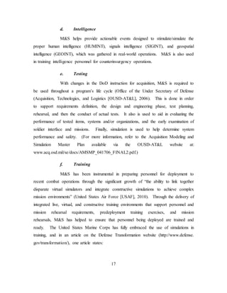 17
d. Intelligence
M&S helps provide actionable events designed to stimulate/simulate the
proper human intelligence (HUMINT), signals intelligence (SIGINT), and geospatial
intelligence (GEOINT), which was gathered in real-world operations. M&S is also used
in training intelligence personnel for counterinsurgency operations.
e. Testing
With changes in the DoD instruction for acquisition, M&S is required to
be used throughout a program’s life cycle (Office of the Under Secretary of Defense
(Acquisition, Technologies, and Logistics [OUSD-AT&L], 2006). This is done in order
to support requirements definition, the design and engineering phase, test planning,
rehearsal, and then the conduct of actual tests. It also is used to aid in evaluating the
performance of tested items, systems and/or organizations, and the early examination of
soldier interface and missions. Finally, simulation is used to help determine system
performance and safety. (For more information, refer to the Acquisition Modeling and
Simulation Master Plan available via the OUSD-AT&L website at:
www.acq.osd.mil/se/docs/AMSMP_041706_FINAL2.pdf.)
f. Training
M&S has been instrumental in preparing personnel for deployment to
recent combat operations through the significant growth of “the ability to link together
disparate virtual simulators and integrate constructive simulations to achieve complex
mission environments” (United States Air Force [USAF], 2010). Through the delivery of
integrated live, virtual, and constructive training environments that support personnel and
mission rehearsal requirements, predeployment training exercises, and mission
rehearsals, M&S has helped to ensure that personnel being deployed are trained and
ready. The United States Marine Corps has fully embraced the use of simulations in
training, and in an article on the Defense Transformation website (http://www.defense.
gov/transformation/), one article states:
 
