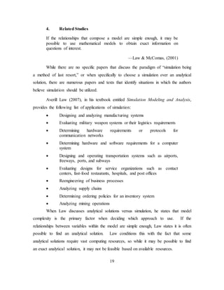 19
4. Related Studies
If the relationships that compose a model are simple enough, it may be
possible to use mathematical models to obtain exact information on
questions of interest.
—Law & McComas, (2001)
While there are no specific papers that discuss the paradigm of “simulation being
a method of last resort,” or when specifically to choose a simulation over an analytical
solution, there are numerous papers and texts that identify situations in which the authors
believe simulation should be utilized.
Averill Law (2007), in his textbook entitled Simulation Modeling and Analysis,
provides the following list of applications of simulation:
• Designing and analyzing manufacturing systems
• Evaluating military weapon systems or their logistics requirements
• Determining hardware requirements or protocols for
communication networks
• Determining hardware and software requirements for a computer
system
• Designing and operating transportation systems such as airports,
freeways, ports, and subways
• Evaluating designs for service organizations such as contact
centers, fast-food restaurants, hospitals, and post offices
• Reengineering of business processes
• Analyzing supply chains
• Determining ordering policies for an inventory system
• Analyzing mining operations
When Law discusses analytical solutions versus simulation, he states that model
complexity is the primary factor when deciding which approach to use. If the
relationships between variables within the model are simple enough, Law states it is often
possible to find an analytical solution. Law conditions this with the fact that some
analytical solutions require vast computing resources, so while it may be possible to find
an exact analytical solution, it may not be feasible based on available resources.
 