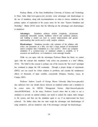 20
Pradeep Bhatia, of the Guru Jambheshwar University of Science and Technology
in Hisar, India (http://www.gjust.ac.in/) provides some advantages and disadvantages to
the use of simulation, along with recommendations on when to choose simulation as the
primary option of exploration in his course notes for his class “System Simulation and
Modeling.” Bhatia (2010) states that the following are the advantages and disadvantages
to simulation:
Advantages: Simulation arbitrary models complexity, circumvents
analytically intractable models, facilitates what-if and sensitivity analyses,
and building a model can lead to system improvements and greater
understanding that can be used to verify analytic solutions.
Disadvantages: Simulation provides only estimates of the solution, only
solves one parameter at a time, can take a large amount of development
and/or computer time (“simulation as a last resort”). Don’t use computer
simulation if a common-sense or analytical solution is available, or if
resources are insufficient, or if simulation costs outweigh benefits.
While we can agree with the advantages Professor Bhatia has listed, we cannot
agree with the concept that simulation “only solves one parameter at a time” (Bhatia,
2010). The belief in this concept is perhaps one of the reasons the “last resort” paradigm
has continued to plague the OR community. Through a proper design of experiments
(DOE), one can search for robust solutions to problems, and examine the simultaneous
effects of thousands of input variables concurrently (Kleijnen, Sanchez, Lucas, &
Cioppa, 2005).
Professor Andrew Loerch of George Mason University (http://www.gmu.edu/)
also addresses how one should choose between an analytical solution and a simulation in
his course notes for OR540, Management Science (http://classweb.gmu.edu
/aloerch/OR540.htm). In his notes, Professor Loerch states that in order to use a
simulation to provide an optimal solution, one needs to analyze the output, make changes
to the system, and then run the simulation again to see if an improvement has been
achieved. He further states that one must weigh the advantages and disadvantages of
using simulation, and use simulation only if the advantages outweigh the disadvantages.
 