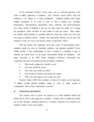 21
Of the advantages Professor Loerch states, two are extremely important in the
realm of military application of simulation. First, Professor Loerch (2001) states that
simulation is “not subject to so many assumptions.” Analytical solutions often require
multiple assumptions to be made in order to find a solution (e.g., normality,
independence, memorylessness, deterministic, linear, stationary, and homoscedasticity).
One distinct benefit of simulation is that one can often reduce the number of or change
the assumptions, which will allow for data outliers to enter the system. These outliers
may identify critical problems or shortfalls within the system that would never have been
seen using an analytical solution. Perhaps more importantly, Professor Loerch states that
simulation results are “easy for [a] decision maker to understand” (2001).
With the premise that “unplanned, hit-or-miss course of experimentation with a
simulation model can often be frustrating, inefficient, and ultimately unhelpful,” Kelton
(2000) provides a basic understanding on what is required in a simulation in order to
maximize the benefit from it in his paper “Experimental Design for Simulation.” This
paper, presented at the 2000 Winter Simulation Conference, discussesfive key
components that need to be addressed when developing a simulation:
• What model configuration should you run?
• How long should the run be?
• How many runs should you make?
• How should you interpret and analyze the output?
• What’s the most efficient way to make the runs?
Professor Kelton (2000) then continues to educate his readers on the importance
of utilizing carefully planned simulation studies to avoid “an undue amount of
computational effort or (more importantly) your time.”
B. RESEARCH QUESTIONS
This research seeks to answer the question as to when simulation should (and
should not) be used to gain insight into a problem. It further seeks to identify the benefits
one receives through a simulation approach to a problem, compared to the benefits of an
analytical solution to the same problem.
 