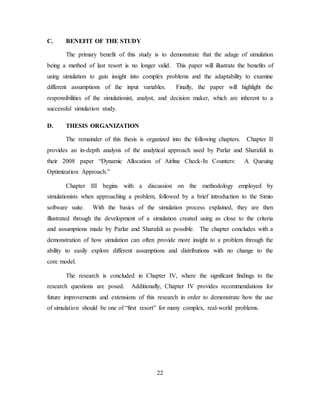22
C. BENEFIT OF THE STUDY
The primary benefit of this study is to demonstrate that the adage of simulation
being a method of last resort is no longer valid. This paper will illustrate the benefits of
using simulation to gain insight into complex problems and the adaptability to examine
different assumptions of the input variables. Finally, the paper will highlight the
responsibilities of the simulationist, analyst, and decision maker, which are inherent to a
successful simulation study.
D. THESIS ORGANIZATION
The remainder of this thesis is organized into the following chapters. Chapter II
provides an in-depth analysis of the analytical approach used by Parlar and Sharafali in
their 2008 paper “Dynamic Allocation of Airline Check-In Counters: A Queuing
Optimization Approach.”
Chapter III begins with a discussion on the methodology employed by
simulationists when approaching a problem, followed by a brief introduction to the Simio
software suite. With the basics of the simulation process explained, they are then
illustrated through the development of a simulation created using as close to the criteria
and assumptions made by Parlar and Sharafali as possible. The chapter concludes with a
demonstration of how simulation can often provide more insight to a problem through the
ability to easily explore different assumptions and distributions with no change to the
core model.
The research is concluded in Chapter IV, where the significant findings to the
research questions are posed. Additionally, Chapter IV provides recommendations for
future improvements and extensions of this research in order to demonstrate how the use
of simulation should be one of “first resort” for many complex, real-world problems.
 