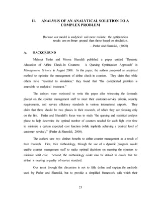 23
II. ANALYSIS OF AN ANALYTICAL SOLUTION TO A
COMPLEX PROBLEM
Because our model is analytical and more realistic, the optimization
results are on firmer ground than those based on simulation.
—Parlar and Sharafali, (2008)
A. BACKGROUND
Mahmut Parlar and Moosa Sharafali published a paper entitled “Dynamic
Allocation of Airline Check-In Counters: A Queuing Optimization Approach” in
Management Science in August 2008. In this paper, the authors proposed an analytical
method to optimize the management of airline check-in counters. They claim that while
others have “resorted to simulation,” they found that “this complicated problem is
amenable to analytical treatment.”
The authors were motivated to write this paper after witnessing the demands
placed on the counter management staff to meet their customer-service criteria, security
requirements, and service efficiency standards in various international airports. They
claim that there should be two phases in their research, of which they are focusing only
on the first. Parlar and Sharafali’s focus was to study “the queuing and statistical analysis
phase to help determine the optimal number of counters needed for each flight over time
to minimize a certain expected cost function (while implicitly achieving a desired level of
customer service),” (Parlar & Sharafali, 2008).
The authors saw two distinct benefits to airline-counter management as a result of
their research. First, their methodology, through the use of a dynamic program, would
enable counter management staff to make optimal decisions on manning the counters to
minimize total cost. Second, the methodology could also be utilized to ensure that the
airline is meeting a quality of service standard.
Our intent through this discussion is not to fully define and explain the methods
used by Parlar and Sharafali, but to provide a simplified framework with which their
 