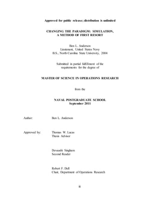 iii
Approved for public release; distribution is unlimited
CHANGING THE PARADIGM: SIMULATION,
A METHOD OF FIRST RESORT
Ben L. Anderson
Lieutenant, United States Navy
B.S., North Carolina State University, 2004
Submitted in partial fulfillment of the
requirements for the degree of
MASTER OF SCIENCE IN OPERATIONS RESEARCH
from the
NAVAL POSTGRADUATE SCHOOL
September 2011
Author: Ben L. Anderson
Approved by: Thomas W. Lucas
Thesis Advisor
Devaushi Singham
Second Reader
Robert F. Dell
Chair, Department of Operations Research
 