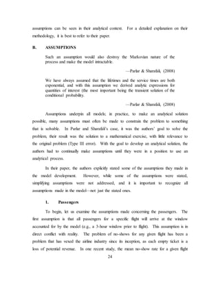 24
assumptions can be seen in their analytical context. For a detailed explanation on their
methodology, it is best to refer to their paper.
B. ASSUMPTIONS
Such an assumption would also destroy the Markovian nature of the
process and make the model intractable.
—Parlar & Sharafali, (2008)
We have always assumed that the lifetimes and the service times are both
exponential, and with this assumption we derived analytic expressions for
quantities of interest (the most important being the transient solution of the
conditional probability.
—Parlar & Sharafali, (2008)
Assumptions underpin all models; in practice, to make an analytical solution
possible, many assumptions must often be made to constrain the problem to something
that is solvable. In Parlar and Sharafali’s case, it was the authors’ goal to solve the
problem, their result was the solution to a mathematical exercise, with little relevance to
the original problem (Type III error). With the goal to develop an analytical solution, the
authors had to continually make assumptions until they were in a position to use an
analytical process.
In their paper, the authors explicitly stated some of the assumptions they made in
the model development. However, while some of the assumptions were stated,
simplifying assumptions were not addressed, and it is important to recognize all
assumptions made in the model—not just the stated ones.
1. Passengers
To begin, let us examine the assumptions made concerning the passengers. The
first assumption is that all passengers for a specific flight will arrive at the window
accounted for by the model (e.g., a 3-hour window prior to flight). This assumption is in
direct conflict with reality. The problem of no-shows for any given flight has been a
problem that has vexed the airline industry since its inception, as each empty ticket is a
loss of potential revenue. In one recent study, the mean no-show rate for a given flight
 