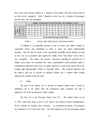 27
that service rates increase linearly as a function of the number who have arrived and not
yet had service completed. Table 3 illustrates service rate (as a function of passengers
per unit time) with this assumption.
Number of Passengers Arrived Who Have Not Completed Service
1 2 3 4 5 6 7 9 9 10
Numberof
Open
Counters
1 5 10 15 20 25 30 35 40 45 50
2 10 20 30 40 50 60 70 80 90 100
3 15 30 45 60 75 90 105 120 135 150
4 20 40 60 80 100 120 140 160 180 200
5 25 50 75 100 125 150 175 200 225 250
Service Rate (Passengers/Unit Time)
Table 3. Service Rate Table Based on the Parlar Model
In addition to an impossible increase in rate of service, the authors assume an
exponential service time distribution in order to make the model mathematically
tractable. The fact that the mode of the exponential probability density function is equal
to zero, one can reasonably argue against the validity of the “most likely” service time is
zero assumption. The authors did provide a discussion regarding the potential use of
Erlang service times, but concluded that “such a generalization would probably require a
computational approach (rather than an analytic approach as used in this paper) due to the
resulting high dimensionality” (Parlar & Sharafali, 2008). This statement illustrates that
the author’s goal was to provide an analytical solution vice a solution which actually
addresses the problem (Type III error).
3. Costs
The goal of the authors was to provide an optimal solution that is based on
minimizing cost to the airline; thus, the assumptions made regarding cost play a
significant role in the development of their solution.
The first cost is the Passenger Delay Cost ( wC ). The authors chose to use
wC =$40, which they claim is close to the value of the Federal Aviation Administration’s
(FAA) estimate for business class customers. As mentioned previously, all passengers
are considered to be in the same class. The total expected cost for the passengers during
 