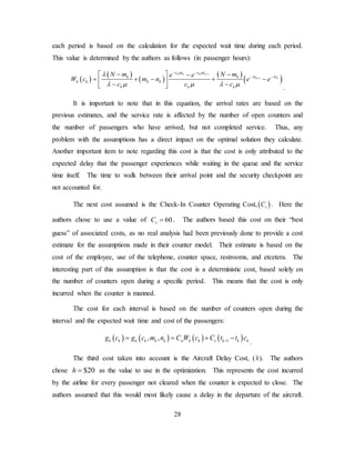 28
each period is based on the calculation for the expected wait time during each period.
This value is determined by the authors as follows (in passenger hours):
( )
( )
( )
( )
( )
1
1
k k k k
k k
c t c t
t tk k
k k k k
k k k
N m N me e
W c m n e e
c c c
µ µ
λ λλ
λ µ µ λ µ
+
+
− −
− −− −  −
= + − + − 
− −  .
It is important to note that in this equation, the arrival rates are based on the
previous estimates, and the service rate is affected by the number of open counters and
the number of passengers who have arrived, but not completed service. Thus, any
problem with the assumptions has a direct impact on the optimal solution they calculate.
Another important item to note regarding this cost is that the cost is only attributed to the
expected delay that the passenger experiences while waiting in the queue and the service
time itself. The time to walk between their arrival point and the security checkpoint are
not accounted for.
The next cost assumed is the Check-In Counter Operating Cost, ( )sC . Here the
authors chose to use a value of 60sC = . The authors based this cost on their “best
guess” of associated costs, as no real analysis had been previously done to provide a cost
estimate for the assumptions made in their counter model. Their estimate is based on the
cost of the employee, use of the telephone, counter space, restrooms, and etcetera. The
interesting part of this assumption is that the cost is a deterministic cost, based solely on
the number of counters open during a specific period. This means that the cost is only
incurred when the counter is manned.
The cost for each interval is based on the number of counters open during the
interval and the expected wait time and cost of the passengers:
( ) ( ) ( ) ( )1, ,k k k k k k w k k s k k kg c g c m n C W c C t t c+= = + −
.
The third cost taken into account is the Aircraft Delay Cost, (h). The authors
chose $20h = as the value to use in the optimization. This represents the cost incurred
by the airline for every passenger not cleared when the counter is expected to close. The
authors assumed that this would most likely cause a delay in the departure of the aircraft.
 