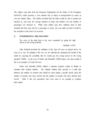 29
The authors used data from the European Organization for the Safety of Air Navigation
(EOSAN), which provides a cost estimate due to delays in transportation by source in
cost per minute values. The authors assumed that the delay would be due to people not
checked in, and took the average duration of delay and divided it by the number of
passengers not checked in. While some airlines may have sufficient slack in their
schedule that they may wait for a passenger to arrive, one can safely say that it would be
the exception to the norm if it occurred.
C. INTERPRETING THE SOLUTION
The error of the third kind is the error committed by giving the right
answer to the wrong problem.
—Kimball, (1957)
After Kimball provided the definition of the Type III error as quoted above, he
went on to say “In defining it this way we are allowing the statistician the benefit of the
doubt by rejecting the possibility that he would give the wrong answer to the wrong
question” (2008). In the case of Parlar and Sharafali’s (2008) paper, one must wonder if
this is an example of a Type III error.
Parlar and Sharafali (2008) utilized a dynamic program written in Maple to
calculate their optimal solution. The optimal solution they provide is a table that
indicates the number of counters that should be open during a specific epoch, given the
number of people who have arrived and the number of people who have already been
served. Table 4 lists the parameters that were used as an example to compute
their output:
 