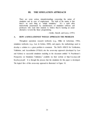 33
III. THE SIMULATION APPROACH
There are some serious misunderstandings concerning the nature of
simulation and its ease of employment. The truth of the matter is that
there’s no such thing as ‘simple simulation.’ It’s a myth often
inadvertently perpetuated by manufacturers of simulation software and
professors who want their students to believe they’re learning an easier
alternative to tools like linear programming.
—Keller, Harrell, and Leavy, (1991)
A. HOW A SIMULATIONIST WOULD APPROACH THE PROBLEM
Throughout operations research textbooks (e.g., Hillier & Lieberman, 1986),
simulation textbooks (e.g., Law & Kelton, 2000), and papers, the methodology used to
develop a solution to a given problem is consistent. The DoD’s MSCO for Verification,
Validation, and Accreditation (VV&A) cite the seven-step approach (developed by Law
and Kelton) to successful simulation modeling in the document entitled “A Practitioner’s
Perspective on Simulation Validation,” available via their website at http://vva.msco.mil/
Key/key-pr.pdf. It is through this process that the simulation for this paper is developed.
The logical flow of this seven-step approach is illustrated in Figure 10.
 