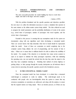35
2. COLLECT INFORMATION/DATA AND CONSTRUCT
CONCEPTUAL MODEL
The most successful procedure for model building has been to work from
simple and small to the larger and more complex.
—Ancker, (1995)
With the problem formulated and the specific questions and objectives specified,
the next step is to collect the information necessary to create a simulation that operates in
the same manner as the airline-counter system being studied. The data collected are used
to program the model parameters and the probability distributions of events in the system
(e.g., arrival times of passengers, number of passengers who travel together, and the
service times of passengers).
Essential to this process is ensuring that any assumptions made for the system are
documented, along with any algorithms used when developing a conceptual model.
There are several factors that help determine what level of detail should be represented
within the model. Some of these are constraints on model complexity due to the
computer system being utilized, the cost of programming, and the amount of time it
takes. Others are to ensure there is sufficient detail to be able to address the credibility of
the model. For example, if the objective is to determine how many service counters to
open at an airport to minimize the delay passengers experience, while also minimizing
the operating costs, one can model the arrivals from the time they enter the airport to the
time they have completed checking in. Modeling their method of arrival, highway or
parking delays, or their passage through the security checkpoints are all irrelevant when it
comes down to answering the specific question posed in the formulation process.
3. IS THE CONCEPTUAL MODEL VALID?
Once the conceptual model has been developed, it is critical that a structured
walk-through is conducted to verify its validity. This walk-through needs to be
conducted with people who are knowledgeable about the system to ensure that any
erroneous assumptions on operations are addressed, and along with the analysts, to ensure
that the required metrics are being output. This is an iterative process, so if there are any
 