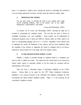 36
issues, it is important to address them, redesign the model (or reformulate the problem if
it was not being understood correctly), and then check the model for validity again.
4. PROGRAM THE MODEL
For any given study, in selecting the tools to use, analysts must weigh
several competing attributes, such as the models’ ease of use, agility,
transparency, reproducibility, and realism.
—Lucas and McGunnigle, (2003)
As pointed out by Lucas and McGunnigle (2003), choosing the right tool is
essential in constructing the simulation model. The tool that one picks is based on
availability, knowledge, cost, and capabilities. Some models can be implemented in
commercial programs such as Simio and ARENA, whereas others are better suited to be
done in a programming language such as C++ or JAVA. Regardless of the software used
to implement the model, the limitations of the software and how those limitations affect
the capability of the software to implement the model as designed need to be known,
understood, and accounted for in the design and in the analysis portion.
5. IS THE PROGRAMMED MODEL VALID?
Whether a solution is provided through an analytical model or a simulation, one
must be able to validate the results. The output from the model needs to be reviewed by
subject matter experts to determine whether or not the results are consistent with the
understanding of the system.
There has been a substantial volume of information published on the VV&A
process. Osman Balci, in his paper for the 1997 Winter Simulation Conference,
published a very succinct taxonomy of the verification and validation techniques for both
conventional and object-oriented simulation models. Figure 11 is the taxonomy for his
conventional simulation models.
 