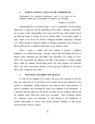 38
6. DESIGN, CONDUCT, AND ANALYZE EXPERIMENTS
Unfortunately, few simulation practitioners seem to be aware of the
additional insights that can be gleaned by effective use of designs.
—Kleijnen et al., (2005)
Understanding how to properly design a series of experiments for the maximum
effectiveness is critical for both the stakeholder and the analyst. Through a robust DOE,
one can gain a better understanding of the system and find more robust solutions than if
one limits the design to looking only for an optimal solution. In the paper entitled “A
User’s Guide to the Brave New World of Designing Simulation Experiments,” Kleinjnen
et al. (2005) attempt to change the mindset of simulation practitioners and researchers so
that the DOE process is considered instrumental in any simulation study.
When a system is complex with many variables, it becomes a significant
challenge to run a full-factorial design. Through a proper DOE and utilizing tools such as
efficient nearly orthogonal and space-filling Latin hypercubes (see Cioppa & Lucas,
2007), one can maximize the efficiency and ability of the analysts to “examine multiple
factors within the simulation through fitting models with main, quadratic, and interaction
effects with nearly uncorrelated estimates of the regression coefficients for the linear
effect terms” (Cioppa & Lucas, 2007).
7. DOCUMENT AND BRIEF THE RESULTS
In order for the simulation to be useful to the person who requested it in the first
place, the results need to be presented in such a manner that the true implications of the
analysis are unambiguous. Simply stating the mean values of some of the parameters of
interest is insufficient when presenting the results of the simulation to the stakeholders. It
is imperative that the analyst not only provide the means, but the confidence intervals and
the conditions under which those means were ascertained. Then, if sensitivity analysis
was conducted, present that information as well, followed by the identification of
possible improvements to remove bias, increase precision (fidelity), or other factors
needed for better sensitivity analysis.
 