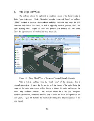 39
B. THE SIMIO SOFTWARE
The software chosen to implement a simulation version of the Parlar Model is
Simio (www.simio.com). Simio (Simulation Modeling framework based on Intelligent
Objects) provides a graphical, object-oriented modeling framework that allows for both
continuous and discrete time events, as well as supporting an event, process, object, and
agent modeling view. Figure 12 shows the graphical user interface of Simio, which
allows for representation in both two and three dimensions.
Figure 12. Simio Model View of the Airport Terminal Example Scenario
With a built-in analytical tool, the “quick look” of the simulation data is
extremely convenient. It allows for the user to verify the outputs of the model during the
course of the model development without having to export the results and interpret the
results using additional software. The software allows for a box plot, histogram,
individual observations, confidence intervals, and a means line to all be depicted on the
same graph. Figure 13 illustrates this functionality utilizing two different scenarios of the
same model.
 