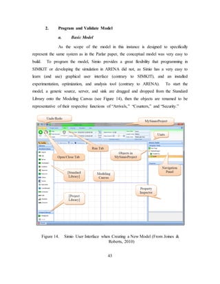 43
2. Program and Validate Model
a. Basic Model
As the scope of the model in this instance is designed to specifically
represent the same system as in the Parlar paper, the conceptual model was very easy to
build. To program the model, Simio provides a great flexibility that programming in
SIMKIT or developing the simulation in ARENA did not, as Simio has a very easy to
learn (and use) graphical user interface (contrary to SIMKIT), and an installed
experimentation, optimization, and analysis tool (contrary to ARENA). To start the
model, a generic source, server, and sink are dragged and dropped from the Standard
Library onto the Modeling Canvas (see Figure 14), then the objects are renamed to be
representative of their respective functions of “Arrivals,” “Counters,” and “Security.”
Figure 14. Simio User Interface when Creating a New Model (From Joines &
Roberts, 2010)
 