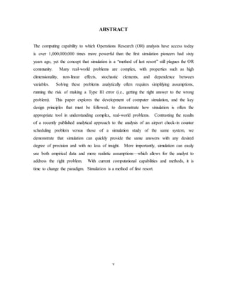 v
ABSTRACT
The computing capability to which Operations Research (OR) analysts have access today
is over 1,000,000,000 times more powerful than the first simulation pioneers had sixty
years ago, yet the concept that simulation is a “method of last resort” still plagues the OR
community. Many real-world problems are complex, with properties such as high
dimensionality, non-linear effects, stochastic elements, and dependence between
variables. Solving these problems analytically often requires simplifying assumptions,
running the risk of making a Type III error (i.e., getting the right answer to the wrong
problem). This paper explores the development of computer simulation, and the key
design principles that must be followed, to demonstrate how simulation is often the
appropriate tool in understanding complex, real-world problems. Contrasting the results
of a recently published analytical approach to the analysis of an airport check-in counter
scheduling problem versus those of a simulation study of the same system, we
demonstrate that simulation can quickly provide the same answers with any desired
degree of precision and with no loss of insight. More importantly, simulation can easily
use both empirical data and more realistic assumptions—which allows for the analyst to
address the right problem. With current computational capabilities and methods, it is
time to change the paradigm. Simulation is a method of first resort.
 