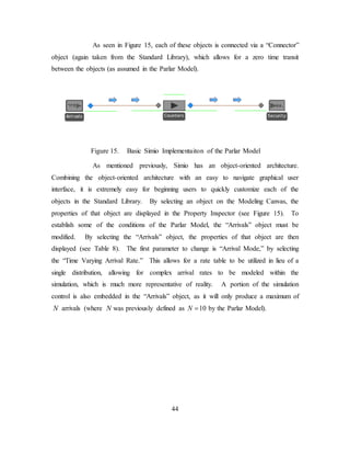 44
As seen in Figure 15, each of these objects is connected via a “Connector”
object (again taken from the Standard Library), which allows for a zero time transit
between the objects (as assumed in the Parlar Model).
Figure 15. Basic Simio Implementaiton of the Parlar Model
As mentioned previously, Simio has an object-oriented architecture.
Combining the object-oriented architecture with an easy to navigate graphical user
interface, it is extremely easy for beginning users to quickly customize each of the
objects in the Standard Library. By selecting an object on the Modeling Canvas, the
properties of that object are displayed in the Property Inspector (see Figure 15). To
establish some of the conditions of the Parlar Model, the “Arrivals” object must be
modified. By selecting the “Arrivals” object, the properties of that object are then
displayed (see Table 8). The first parameter to change is “Arrival Mode,” by selecting
the “Time Varying Arrival Rate.” This allows for a rate table to be utilized in lieu of a
single distribution, allowing for complex arrival rates to be modeled within the
simulation, which is much more representative of reality. A portion of the simulation
control is also embedded in the “Arrivals” object, as it will only produce a maximum of
N arrivals (where N was previously defined as 10N = by the Parlar Model).
 