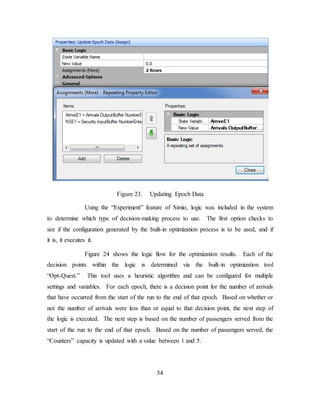 54
Figure 23. Updating Epoch Data
Using the “Experiment” feature of Simio, logic was included in the system
to determine which type of decision-making process to use. The first option checks to
see if the configuration generated by the built-in optimization process is to be used, and if
it is, it executes it.
Figure 24 shows the logic flow for the optimization results. Each of the
decision points within the logic is determined via the built-in optimization tool
“Opt-Quest.” This tool uses a heuristic algorithm and can be configured for multiple
settings and variables. For each epoch, there is a decision point for the number of arrivals
that have occurred from the start of the run to the end of that epoch. Based on whether or
not the number of arrivals were less than or equal to that decision point, the next step of
the logic is executed. The next step is based on the number of passengers served from the
start of the run to the end of that epoch. Based on the number of passengers served, the
“Counters” capacity is updated with a value between 1 and 5.
 
