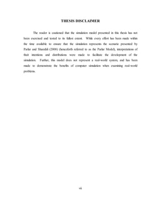 vii
THESIS DISCLAIMER
The reader is cautioned that the simulation model presented in this thesis has not
been exercised and tested to its fullest extent. While every effort has been made within
the time available to ensure that the simulation represents the scenario presented by
Parlar and Sharafali (2008) (henceforth referred to as the Parlar Model), interpretations of
their intentions and distributions were made to facilitate the development of the
simulation. Further, this model does not represent a real-world system, and has been
made to demonstrate the benefits of computer simulation when examining real-world
problems.
 