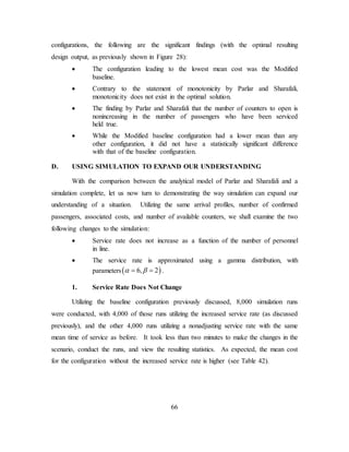 66
configurations, the following are the significant findings (with the optimal resulting
design output, as previously shown in Figure 28):
• The configuration leading to the lowest mean cost was the Modified
baseline.
• Contrary to the statement of monotonicity by Parlar and Sharafali,
monotonicity does not exist in the optimal solution.
• The finding by Parlar and Sharafali that the number of counters to open is
nonincreasing in the number of passengers who have been serviced
held true.
• While the Modified baseline configuration had a lower mean than any
other configuration, it did not have a statistically significant difference
with that of the baseline configuration.
D. USING SIMULATION TO EXPAND OUR UNDERSTANDING
With the comparison between the analytical model of Parlar and Sharafali and a
simulation complete, let us now turn to demonstrating the way simulation can expand our
understanding of a situation. Utilizing the same arrival profiles, number of confirmed
passengers, associated costs, and number of available counters, we shall examine the two
following changes to the simulation:
• Service rate does not increase as a function of the number of personnel
in line.
• The service rate is approximated using a gamma distribution, with
parameters( )6, 2α β= = .
1. Service Rate Does Not Change
Utilizing the baseline configuration previously discussed, 8,000 simulation runs
were conducted, with 4,000 of those runs utilizing the increased service rate (as discussed
previously), and the other 4,000 runs utilizing a nonadjusting service rate with the same
mean time of service as before. It took less than two minutes to make the changes in the
scenario, conduct the runs, and view the resulting statistics. As expected, the mean cost
for the configuration without the increased service rate is higher (see Table 42).
 