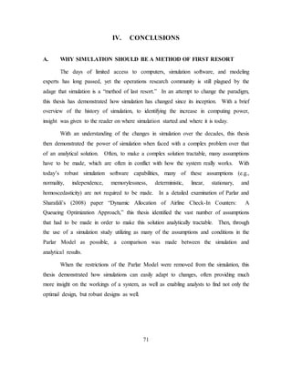 71
IV. CONCLUSIONS
A. WHY SIMULATION SHOULD BE A METHOD OF FIRST RESORT
The days of limited access to computers, simulation software, and modeling
experts has long passed, yet the operations research community is still plagued by the
adage that simulation is a “method of last resort.” In an attempt to change the paradigm,
this thesis has demonstrated how simulation has changed since its inception. With a brief
overview of the history of simulation, to identifying the increase in computing power,
insight was given to the reader on where simulation started and where it is today.
With an understanding of the changes in simulation over the decades, this thesis
then demonstrated the power of simulation when faced with a complex problem over that
of an analytical solution. Often, to make a complex solution tractable, many assumptions
have to be made, which are often in conflict with how the system really works. With
today’s robust simulation software capabilities, many of these assumptions (e.g.,
normality, independence, memorylessness, deterministic, linear, stationary, and
homoscedasticity) are not required to be made. In a detailed examination of Parlar and
Sharafali’s (2008) paper “Dynamic Allocation of Airline Check-In Counters: A
Queueing Optimization Approach,” this thesis identified the vast number of assumptions
that had to be made in order to make this solution analytically tractable. Then, through
the use of a simulation study utilizing as many of the assumptions and conditions in the
Parlar Model as possible, a comparison was made between the simulation and
analytical results.
When the restrictions of the Parlar Model were removed from the simulation, this
thesis demonstrated how simulations can easily adapt to changes, often providing much
more insight on the workings of a system, as well as enabling analysts to find not only the
optimal design, but robust designs as well.
 