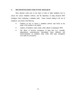 73
C. RECOMMENDATIONS FOR FUTURE RESEARCH
More literature could exist on the topics of when to utilize simulation, how to
choose the correct simulation software, and the importance of using advanced DOE
techniques when conducting a simulation study. Future research relating to the use of
simulation can extend to the following:
• Guidance on how to choose a simulation software suite based on the
nature of the problem to be studied.
• Analysis of simulation study results, which utilized an inadequate DOE.
• The effects of incorrect assumptions of input data (e.g., normality,
independence, memorylessness, deterministic, linear, stationary, and
homoscedasticity) on simulation study results when input assumptions
were made for convenience.
 