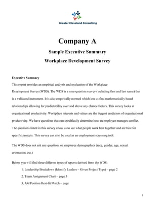 1
Company A
Sample Executive Summary
Workplace Development Survey
Executive Summary
This report provides an empirical analysis and evaluation of the Workplace
Development Survey (WDS). The WDS is a nine-question survey (including first and last name) that
is a validated instrument. It is also empirically normed which lets us find mathematically based
relationships allowing for predictability over and above any chance factors. This survey looks at
organizational productivity. Workplace interests and values are the biggest predictors of organizational
productivity. We have questions that can specifically determine how an employee manages conflict.
The questions listed in this survey allow us to see what people work best together and are best for
specific projects. This survey can also be used as an employment screening tool.
The WDS does not ask any questions on employee demographics (race, gender, age, sexual
orientation, etc.)
Below you will find three different types of reports derived from the WDS:
1. Leadership Breakdown (Identify Leaders – Given Project Type) – page 2
2. Team Assignment Chart – page 3
3. Job/Position Best-fit Match – page
 