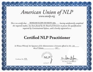 AUNLP®
AMER
ICAN UNIO
N
OF
American Union of NLP
www.aunlp.org
This is to certify that having satisfactorily completed
the required studies, has been found by the Board of Directors to possess the qualifications
required by Constitutional bylaws, and is hereby registered as a
Certified NLP Practitioner
Certificate No.
Dr. Steve G. Jones, Ed.D.
President
In Witness Whereof, the Signature of the Administration is hereunto affixed on this
day of , .
HOSSAM ELDIN HUSSEIN mba
5336
2nd
February 2017
 