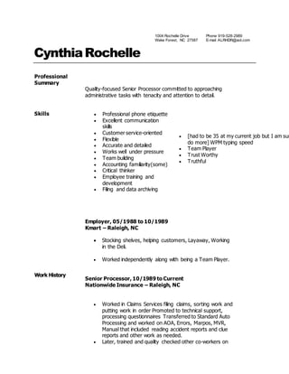 1004 Rochelle Drive
Wake Forest, NC 27587
Phone 919-528-2989
E-mail ALRHDR@aol.com
CynthiaRochelle
Professional
Summary
Quality-focused Senior Processor committed to approaching
administrative tasks with tenacity and attention to detail.
Skills  Professional phone etiquette
 Excellent communication
skills
 Customer service-oriented
 Flexible
 Accurate and detailed
 Works well under pressure
 Team building
 Accounting familiarity(some)
 Critical thinker
 Employee training and
development
 Filing and data archiving
 [had to be 35 at my current job but I am sur
do more] WPM typing speed
 Team Player
 Trust Worthy
 Truthful
Work History
Employer, 05/1988 to 10/1989
Kmart – Raleigh, NC
 Stocking shelves, helping customers, Layaway, Working
in the Deli.
 Worked independently along with being a Team Player.
Senior Processor, 10/1989 to Current
Nationwide Insurance – Raleigh, NC
 Worked in Claims Services filing claims, sorting work and
putting work in order Promoted to technical support,
processing questionnaires Transferred to Standard Auto
Processing and worked on AOA, Errors, Marpos, MVR,
Manual that included reading accident reports and clue
reports and other work as needed.
 Later, trained and quality checked other co-workers on
 