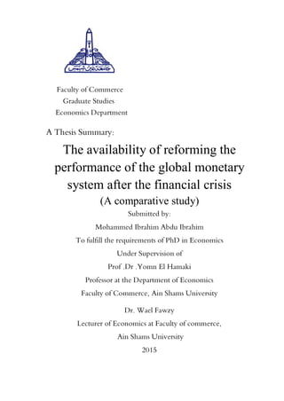 Faculty of Commerce
Graduate Studies
Economics Department
A Thesis Summary:
The availability of reforming the
performance of the global monetary
system after the financial crisis
(A comparative study)
Submitted by:
Mohammed Ibrahim Abdu Ibrahim
To fulfill the requirements of PhD in Economics
Under Supervision of
Prof .Dr .Yomn El Hamaki
Professor at the Department of Economics
Faculty of Commerce, Ain Shams University
Dr. Wael Fawzy
Lecturer of Economics at Faculty of commerce,
Ain Shams University
2015
 