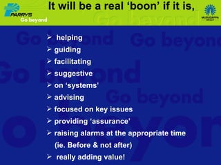 helping guiding facilitating suggestive on ‘systems’ advising focused on key issues providing ‘assurance’ raising alarms at the appropriate time (ie. Before & not after)  really adding value! It will be a real ‘boon’ if it is, 