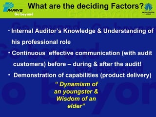 Internal Auditor’s Knowledge & Understanding of his professional role Continuous  effective communication (with audit  customers) before – during & after the audit! Demonstration of capabilities (product delivery) “  Dynamism of an youngster & Wisdom of an elder” What are the deciding Factors? 