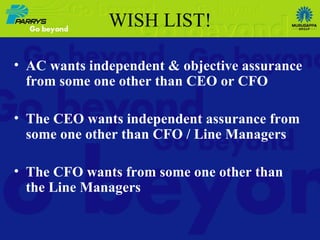 WISH LIST ! AC wants independent & objective assurance from some one other than CEO or CFO The CEO wants independent assurance from some one other than CFO / Line Managers The CFO wants from some one other than the Line Managers 