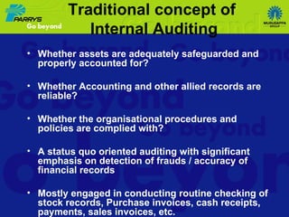Traditional concept of  Internal Auditing Whether assets are adequately safeguarded and properly accounted for? Whether Accounting and other allied records are reliable? Whether the organisational procedures and policies are complied with? A status quo oriented auditing with significant emphasis on detection of frauds / accuracy of financial records Mostly engaged in conducting routine checking of stock records, Purchase invoices, cash receipts, payments, sales invoices, etc. 