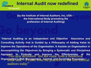 “ This new definition” did not come from a theoretical think tank – It came from the practices of the best internal auditors today” (by the Institute of Internal Auditors, Inc, USA – the International Body promoting the profession of Internal Auditing)   “ Internal Auditing is an Independent and Objective  Assurance and Consulting Activity that is Guided by a Philosophy of Adding Value to Improve the Operations of the Organisation. It Assists an Organisation in Accomplishing the Objectives by Bringing a Systematic and Disciplined Approach to Evaluate and Improve the Effectiveness of the Organisation’s Risk Management,  Control, and Governing Processes.”     Internal Audit now redefined 