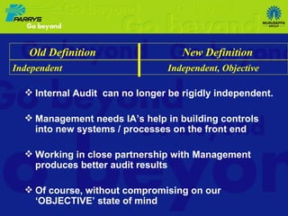 Internal Audit  can no longer be rigidly independent. Management needs IA’s help in building controls into new systems / processes on the front end Working in close partnership with Management produces better audit results Of course, without compromising on our ‘OBJECTIVE’ state of mind Old Definition  New Definition Independent  Independent, Objective 