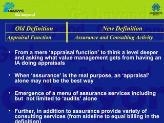 From a mere ‘appraisal function’ to think a level deeper and asking what value management gets from having an IA doing appraisals When ‘assurance’ is the real purpose, an ‘appraisal’ alone may not be the best way Emergence of a menu of assurance services including but  not limited to ‘audits’ alone Further, in addition to assurance provide variety of consulting services (from sideline to equal billing in the definition) Old Definition  New Definition Appraisal Function  Assurance and Consulting Activity 