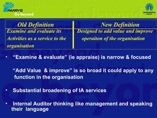 “ Examine & evaluate” (ie appraise) is narrow & focused “ Add Value  & improve” is so broad it could apply to any function in the organisation Substantial broadening of IA services Internal Auditor thinking like management and speaking their  language Old Definition  New Definition Examine and evaluate its  Designed to add value and improve Activities as a service to the  operaiton of the organisation  organisation  