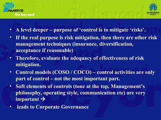 A level deeper – purpose of ‘control is to mitigate ‘risks’.  If the real purpose is risk mitigation, then there are other risk management techniques (insurance, diversification, acceptance if reasonable)  Therefore, evaluate the adequacy of effectiveness of risk mitigation. Control models (COSO / COCO) – control activities are only part of control – not the most important part. Soft elements of controls (tone at the top, Management’s philosophy, operating style, communication etc) are very important   leads to Corporate Governance 