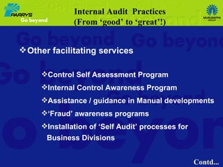 Other facilitating services Control Self Assessment Program Internal Control Awareness Program Assistance / guidance in Manual developments ‘ Fraud’ awareness programs Installation of ‘Self Audit’ processes for Business Divisions Internal Audit  Practices (From ‘good’ to ‘great’!) Contd... 