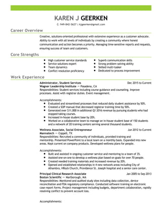 Career Overview
Core Strengths
Work Experience
KAREN J GEERKEN
C: 949-842-5627 | kjgeerken@gmail.com
Creative, solutions-oriented professional with extensive experience as a customer advocate.
Ability to work with all levels of individuals by creating a community where honest
communication and action becomes a priority. Managing time-sensitive reports and requests,
ensuring success of team and customers.
High customer service standards
Service solutions expert
Team dynamics
Conflict resolution proficiency
Superb communication skills
Strong problem solving ability
Skilled multi-tasker
Dedicated to process improvement
Dec 2015 to CurrentAdministrator, Student Services
Wagner Leadership Institute － Pasadena, CA
Responsibilities: Student services including course guidance and counseling. Improve
processes. Assist with registrar duties. Event management.
Accomplishments:
Evaluated and streamlined processes that reduced daily student assistance by 50%.
Created a SOP manual that decreased registrar training time by 50%.
Generated over $11,000 in additional Q1 2016 revenue by pursuing students who had
stopped taking courses.
Increased in-house student base by 20%.
Worked on a collaborative team to manage an in-house student base of 150 students
and a network of 20 training centers serving several thousand students.
Jun 2012 to CurrentWellness Associate, Social Entrepreneur
Mannatech － Coppell, TX
Responsibilities: Recruited a community of individuals, provided training and
mentorship. Presented PowerPoint to a local team on a monthly basis. Expanded into new
areas. Kept current on company products. Developed wellness plans for people.
Accomplishments:
Built and assisted in ongoing customer service and mentoring to a team of 35.
Assisted one-on-one to develop a wellness plan based on goals for over 70 people.
Created needed training materials and increased revenue by 20%.
Opened and established relationships in 4 new network areas including City of
Alhambra, HRock Church, Providence St. Joseph hospital and a senior care center.
Jan 2005 to Sep 2013Principal Clinical Research Associate
Boston Scientific － Marlborough, MA
Responsibilities: Monitored and audited study sites including data collection, device
reconciliation and FDA regulatory compliance. Conducted software training on electronic
case report forms. Project management including budgets, department collaboration, rapidly
resolving conflict to prevent account loss.
Accomplishments:
 