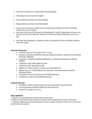 2. A British Presentation for a Product (International) (English)
3. Child Labour Documentary Film (English)
4. Purana Quila Documentary Film (Hindi/English)
5. Bangla Sahib Documentary Film (Hindi/English)
 Have worked on Interactive Media Forum and AIR Program Making in R K Films and Media
Academy (as a part of my job)
 Have taken interviews of a Journalist from Washington DC and Mr.Sanjay Kapoor (Producer and
Director) of Shree Om Productions, Mumbai in R K Films and Media Academy (as a part of my
job)
 Have done News Reading for a Programme held at Firozabad by R K Films and Media Academy
(as part of my job)
Professional Education:
 Certificate Course in Voice Culture with ‘A’ Grade.
 Bachelors of Education (B.ED) from National College Of Education, Affiliated to Hindi Sahitya
Sammelan, Allahabad
 Completion of GENERAL UPPER INTERMEDIATE-3 in ENGLISH LANGUAGE from BRITISH
COUNCIL
 Completion in NIIT SWIFT INDIA from NIIT
 Completion in NET WEAVER from NIIT
 Diploma in “Primary Teacher’s Training” from VIDYA INSTITUTE
 Diploma Course in “Early Childhood Care Education” from National Open School for
Vocational Studies
 Completion in Interior Decoration from AHIMSA Polytechnic
 Completion in Cookery from AHIMSA Polytechnic
Academic Education:
 PG Diploma in Mass Communication from Guru Jambeshwar University (Hissar)
 Passed Graduation in BA ENG (HONS) from Delhi University
 Passed 10+2 in 2002 from C.B.S.E.
SKILLS SNAPSHOT
1. Exposure in conducting market research and writing reports
2. Ability of analyze large chunks of data and making recommendations based on that information
3. Collecting, organizing, and interpreting data from local, regional, national or other areas to determine
potential sales of a product
 